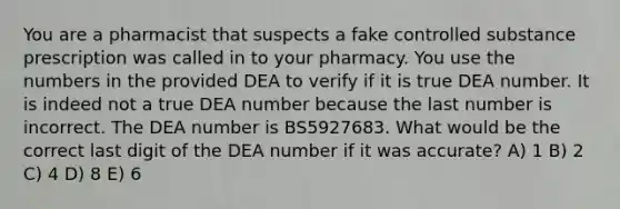 You are a pharmacist that suspects a fake controlled substance prescription was called in to your pharmacy. You use the numbers in the provided DEA to verify if it is true DEA number. It is indeed not a true DEA number because the last number is incorrect. The DEA number is BS5927683. What would be the correct last digit of the DEA number if it was accurate? A) 1 B) 2 C) 4 D) 8 E) 6