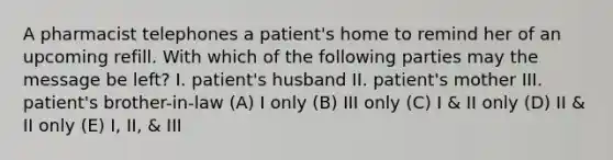 A pharmacist telephones a patient's home to remind her of an upcoming refill. With which of the following parties may the message be left? I. patient's husband II. patient's mother III. patient's brother-in-law (A) I only (B) III only (C) I & II only (D) II & II only (E) I, II, & III