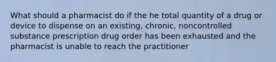 What should a pharmacist do if the he total quantity of a drug or device to dispense on an existing, chronic, noncontrolled substance prescription drug order has been exhausted and the pharmacist is unable to reach the practitioner