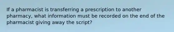 If a pharmacist is transferring a prescription to another pharmacy, what information must be recorded on the end of the pharmacist giving away the script?