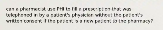 can a pharmacist use PHI to fill a prescription that was telephoned in by a patient's physician without the patient's written consent if the patient is a new patient to the pharmacy?