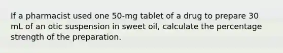 If a pharmacist used one 50-mg tablet of a drug to prepare 30 mL of an otic suspension in sweet oil, calculate the percentage strength of the preparation.