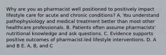 Why are you as pharmacist well positioned to positively impact lifestyle care for acute and chronic conditions? A. You understand pathophysiology and medical treatment better than most other healthcare professionals. B. Patients often assume pharmacists' nutritional knowledge and ask questions. C. Evidence supports positive outcomes of pharmacist-led lifestyle interventions. D. A and B E. A, B, and C