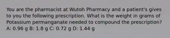 You are the pharmacist at Wutoh Pharmacy and a patient's gives to you the following prescription. What is the weight in grams of Potassium permanganate needed to compound the prescription? A: 0.96 g B: 1.8 g C: 0.72 g D: 1.44 g