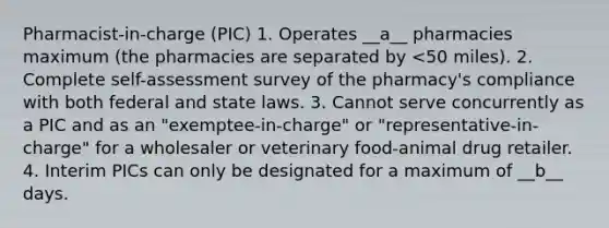 Pharmacist-in-charge (PIC) 1. Operates __a__ pharmacies maximum (the pharmacies are separated by <50 miles). 2. Complete self-assessment survey of the pharmacy's compliance with both federal and state laws. 3. Cannot serve concurrently as a PIC and as an "exemptee-in-charge" or "representative-in-charge" for a wholesaler or veterinary food-animal drug retailer. 4. Interim PICs can only be designated for a maximum of __b__ days.