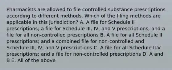 Pharmacists are allowed to file controlled substance prescriptions according to different methods. Which of the filing methods are applicable in this jurisdiction? A. A file for Schedule II prescriptions; a file for Schedule III, IV, and V prescriptions; and a file for all non-controlled prescriptions B. A file for all Schedule II prescriptions; and a combined file for non-controlled and Schedule III, IV, and V prescriptions C. A file for all Schedule II-V prescriptions; and a file for non-controlled prescriptions D. A and B E. All of the above