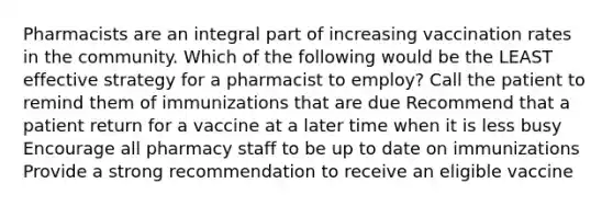 Pharmacists are an integral part of increasing vaccination rates in the community. Which of the following would be the LEAST effective strategy for a pharmacist to employ? Call the patient to remind them of immunizations that are due Recommend that a patient return for a vaccine at a later time when it is less busy Encourage all pharmacy staff to be up to date on immunizations Provide a strong recommendation to receive an eligible vaccine