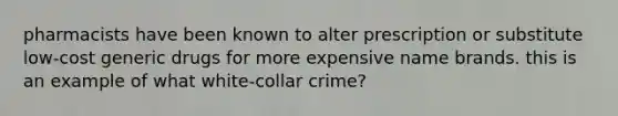 pharmacists have been known to alter prescription or substitute low-cost generic drugs for more expensive name brands. this is an example of what white-collar crime?