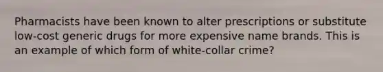 Pharmacists have been known to alter prescriptions or substitute low-cost generic drugs for more expensive name brands. This is an example of which form of white-collar crime?