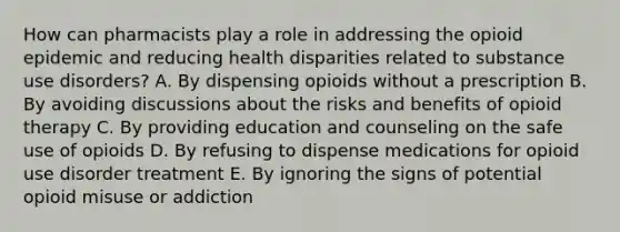 How can pharmacists play a role in addressing the opioid epidemic and reducing health disparities related to substance use disorders? A. By dispensing opioids without a prescription B. By avoiding discussions about the risks and benefits of opioid therapy C. By providing education and counseling on the safe use of opioids D. By refusing to dispense medications for opioid use disorder treatment E. By ignoring the signs of potential opioid misuse or addiction