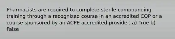 Pharmacists are required to complete sterile compounding training through a recognized course in an accredited COP or a course sponsored by an ACPE accredited provider. a) True b) False