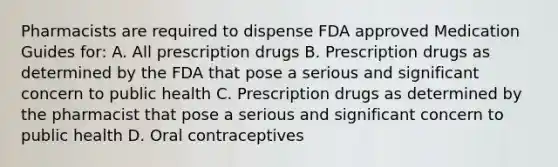 Pharmacists are required to dispense FDA approved Medication Guides for: A. All prescription drugs B. Prescription drugs as determined by the FDA that pose a serious and significant concern to public health C. Prescription drugs as determined by the pharmacist that pose a serious and significant concern to public health D. Oral contraceptives