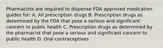 Pharmacists are required to dispense FDA approved medication guides for: A. All prescription drugs B. Prescription drugs as determined by the FDA that pose a serious and significant concern to public health C. Prescription drugs as determined by the pharmacist that pose a serious and significant concern to public health D. Oral contraceptives