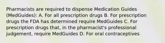 Pharmacists are required to dispense Medication Guides (MedGuides): A. For all prescription drugs B. For prescription drugs the FDA has determined require MedGuides C. For prescription drugs that, in the pharmacist's professional judgement, require MedGuides D. For oral contraceptives