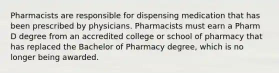 Pharmacists are responsible for dispensing medication that has been prescribed by physicians. Pharmacists must earn a Pharm D degree from an accredited college or school of pharmacy that has replaced the Bachelor of Pharmacy degree, which is no longer being awarded.