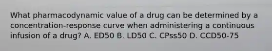 What pharmacodynamic value of a drug can be determined by a concentration-response curve when administering a continuous infusion of a drug? A. ED50 B. LD50 C. CPss50 D. CCD50-75