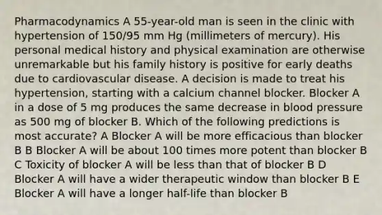 Pharmacodynamics A 55-year-old man is seen in the clinic with hypertension of 150/95 mm Hg (millimeters of mercury). His personal medical history and physical examination are otherwise unremarkable but his family history is positive for early deaths due to cardiovascular disease. A decision is made to treat his hypertension, starting with a calcium channel blocker. Blocker A in a dose of 5 mg produces the same decrease in blood pressure as 500 mg of blocker B. Which of the following predictions is most accurate? A Blocker A will be more efficacious than blocker B B Blocker A will be about 100 times more potent than blocker B C Toxicity of blocker A will be less than that of blocker B D Blocker A will have a wider therapeutic window than blocker B E Blocker A will have a longer half-life than blocker B