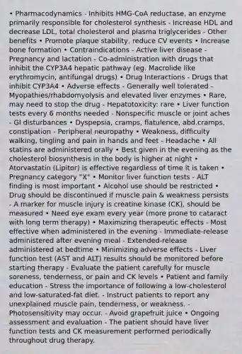 • Pharmacodynamics - Inhibits HMG-CoA reductase, an enzyme primarily responsible for cholesterol synthesis - Increase HDL and decrease LDL, total cholesterol and plasma triglycerides - Other benefits • Promote plaque stability, reduce CV events • Increase bone formation • Contraindications - Active liver disease - Pregnancy and lactation - Co-administration with drugs that inhibit the CYP3A4 hepatic pathway (eg. Macrolide like erythromycin, antifungal drugs) • Drug Interactions - Drugs that inhibit CYP3A4 • Adverse effects - Generally well tolerated - Myopathies/rhabdomyolysis and elevated liver enzymes • Rare, may need to stop the drug - Hepatotoxicity: rare • Liver function tests every 6 months needed - Nonspecific muscle or joint aches - GI disturbances • Dyspepsia, cramps, flatulence, abd.cramps, constipation - Peripheral neuropathy • Weakness, difficulty walking, tingling and pain in hands and feet - Headache • All statins are administered orally • Best given in the evening as the cholesterol biosynthesis in the body is higher at night • Atorvastatin (Lipitor) is effective regardless of time it is taken • Pregnancy category "X" • Monitor liver function tests - ALT finding is most important • Alcohol use should be restricted • Drug should be discontinued if muscle pain & weakness persists - A marker for muscle injury is creatine kinase (CK), should be measured • Need eye exam every year (more prone to cataract with long term therapy) • Maximizing therapeutic effects - Most effective when administered in the evening - Immediate-release administered after evening meal - Extended-release administered at bedtime • Minimizing adverse effects - Liver function test (AST and ALT) results should be monitored before starting therapy - Evaluate the patient carefully for muscle soreness, tenderness, or pain and CK levels • Patient and family education - Stress the importance of following a low-cholesterol and low-saturated-fat diet. - Instruct patients to report any unexplained muscle pain, tenderness, or weakness. - Photosensitivity may occur. - Avoid grapefruit juice • Ongoing assessment and evaluation - The patient should have liver function tests and CK measurement performed periodically throughout drug therapy.