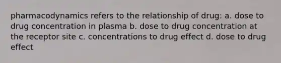 pharmacodynamics refers to the relationship of drug: a. dose to drug concentration in plasma b. dose to drug concentration at the receptor site c. concentrations to drug effect d. dose to drug effect