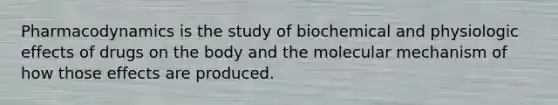 Pharmacodynamics is the study of biochemical and physiologic effects of drugs on the body and the molecular mechanism of how those effects are produced.