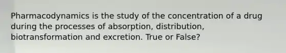 Pharmacodynamics is the study of the concentration of a drug during the processes of absorption, distribution, biotransformation and excretion. True or False?