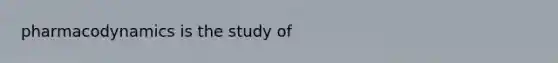 pharmacodynamics is the study of