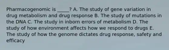 Pharmacogenomic is _____? A. The study of gene variation in drug metabolism and drug response B. The study of mutations in the DNA C. The study in inborn errors of metabolism D. The study of how environment affects how we respond to drugs E. The study of how the genome dictates drug response, safety and efficacy