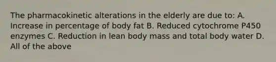 The pharmacokinetic alterations in the elderly are due to: A. Increase in percentage of body fat B. Reduced cytochrome P450 enzymes C. Reduction in lean body mass and total body water D. All of the above