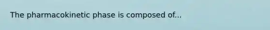 The pharmacokinetic phase is composed of...