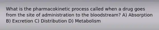 What is the pharmacokinetic process called when a drug goes from the site of administration to the bloodstream? A) Absorption B) Excretion C) Distribution D) Metabolism