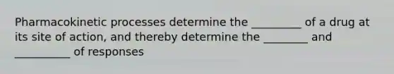 Pharmacokinetic processes determine the _________ of a drug at its site of action, and thereby determine the ________ and __________ of responses