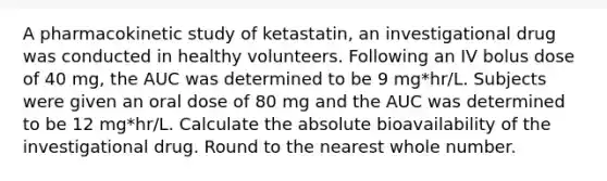 A pharmacokinetic study of ketastatin, an investigational drug was conducted in healthy volunteers. Following an IV bolus dose of 40 mg, the AUC was determined to be 9 mg*hr/L. Subjects were given an oral dose of 80 mg and the AUC was determined to be 12 mg*hr/L. Calculate the absolute bioavailability of the investigational drug. Round to the nearest whole number.