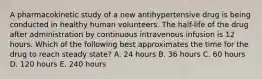 A pharmacokinetic study of a new antihypertensive drug is being conducted in healthy human volunteers. The half-life of the drug after administration by continuous intravenous infusion is 12 hours. Which of the following best approximates the time for the drug to reach steady state? A. 24 hours B. 36 hours C. 60 hours D. 120 hours E. 240 hours