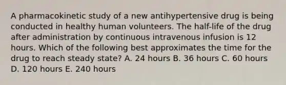 A pharmacokinetic study of a new antihypertensive drug is being conducted in healthy human volunteers. The half-life of the drug after administration by continuous intravenous infusion is 12 hours. Which of the following best approximates the time for the drug to reach steady state? A. 24 hours B. 36 hours C. 60 hours D. 120 hours E. 240 hours