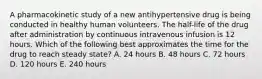 A pharmacokinetic study of a new antihypertensive drug is being conducted in healthy human volunteers. The half-life of the drug after administration by continuous intravenous infusion is 12 hours. Which of the following best approximates the time for the drug to reach steady state? A. 24 hours B. 48 hours C. 72 hours D. 120 hours E. 240 hours