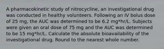 A pharmacokinetic study of nitrocycline, an investigational drug was conducted in healthy volunteers. Following an IV bolus dose of 25 mg, the AUC was determined to be 6.2 mg*hr/L. Subjects were given an oral dose of 75 mg and the AUC was determined to be 15 mg*hr/L. Calculate the absolute bioavailability of the investigational drug. Round to the nearest whole number.