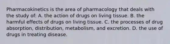 Pharmacokinetics is the area of pharmacology that deals with the study of: A. the action of drugs on living tissue. B. the harmful effects of drugs on living tissue. C. the processes of drug absorption, distribution, metabolism, and excretion. D. the use of drugs in treating disease.