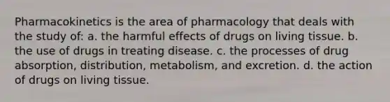 Pharmacokinetics is the area of pharmacology that deals with the study of: a. the harmful effects of drugs on living tissue. b. the use of drugs in treating disease. c. the processes of drug absorption, distribution, metabolism, and excretion. d. the action of drugs on living tissue.