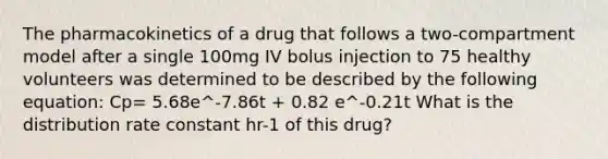 The pharmacokinetics of a drug that follows a two-compartment model after a single 100mg IV bolus injection to 75 healthy volunteers was determined to be described by the following equation: Cp= 5.68e^-7.86t + 0.82 e^-0.21t What is the distribution rate constant hr-1 of this drug?