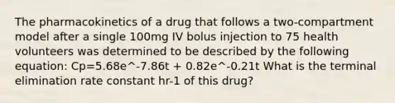 The pharmacokinetics of a drug that follows a two-compartment model after a single 100mg IV bolus injection to 75 health volunteers was determined to be described by the following equation: Cp=5.68e^-7.86t + 0.82e^-0.21t What is the terminal elimination rate constant hr-1 of this drug?