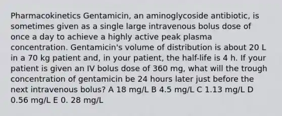 Pharmacokinetics Gentamicin, an aminoglycoside antibiotic, is sometimes given as a single large intravenous bolus dose of once a day to achieve a highly active peak plasma concentration. Gentamicin's volume of distribution is about 20 L in a 70 kg patient and, in your patient, the half-life is 4 h. If your patient is given an IV bolus dose of 360 mg, what will the trough concentration of gentamicin be 24 hours later just before the next intravenous bolus? A 18 mg/L B 4.5 mg/L C 1.13 mg/L D 0.56 mg/L E 0. 28 mg/L