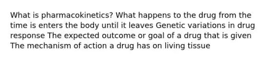 What is pharmacokinetics? What happens to the drug from the time is enters the body until it leaves Genetic variations in drug response The expected outcome or goal of a drug that is given The mechanism of action a drug has on living tissue