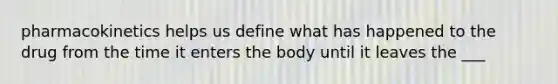 pharmacokinetics helps us define what has happened to the drug from the time it enters the body until it leaves the ___