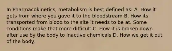 In Pharmacokinetics, metabolism is best defined as: A. How it gets from where you gave it to the bloodstream B. How its transported from blood to the site it needs to be at. Some conditions make that more difficult C. How it is broken down after use by the body to inactive chemicals D. How we get it out of the body.