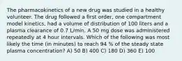 The pharmacokinetics of a new drug was studied in a healthy volunteer. The drug followed a first order, one compartment model kinetics, had a volume of distribution of 100 liters and a plasma clearance of 0.7 L/min. A 50 mg dose was administered repeatedly at 4 hour intervals. Which of the following was most likely the time (in minutes) to reach 94 % of the steady state plasma concentration? A) 50 B) 400 C) 180 D) 360 E) 100