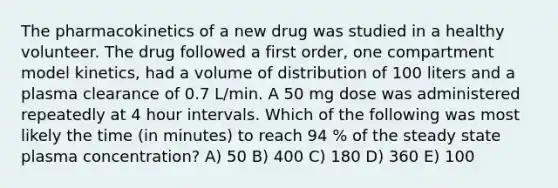 The pharmacokinetics of a new drug was studied in a healthy volunteer. The drug followed a first order, one compartment model kinetics, had a volume of distribution of 100 liters and a plasma clearance of 0.7 L/min. A 50 mg dose was administered repeatedly at 4 hour intervals. Which of the following was most likely the time (in minutes) to reach 94 % of the steady state plasma concentration? A) 50 B) 400 C) 180 D) 360 E) 100