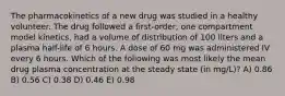 The pharmacokinetics of a new drug was studied in a healthy volunteer. The drug followed a first-order, one compartment model kinetics, had a volume of distribution of 100 liters and a plasma half-life of 6 hours. A dose of 60 mg was administered IV every 6 hours. Which of the following was most likely the mean drug plasma concentration at the steady state (in mg/L)? A) 0.86 B) 0.56 C) 0.38 D) 0.46 E) 0.98