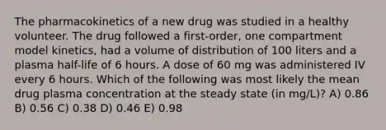 The pharmacokinetics of a new drug was studied in a healthy volunteer. The drug followed a first-order, one compartment model kinetics, had a volume of distribution of 100 liters and a plasma half-life of 6 hours. A dose of 60 mg was administered IV every 6 hours. Which of the following was most likely the mean drug plasma concentration at the steady state (in mg/L)? A) 0.86 B) 0.56 C) 0.38 D) 0.46 E) 0.98