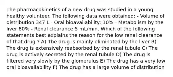 The pharmacokinetics of a new drug was studied in a young healthy volunteer. The following data were obtained: - Volume of distribution 347 L - Oral bioavailability: 10% - Metabolism by the liver 80% - Renal clearance 5 mL/min. Which of the following statements best explains the reason for the low renal clearance of that drug ? A) The drug is mainly eliminated by the liver B) The drug is extensively reabsorbed by the renal tubule C) The drug is actively secreted by the renal tubule D) The drug is filtered very slowly by the glomerulus E) The drug has a very low oral bioavailability F) The drug has a large volume of distribution