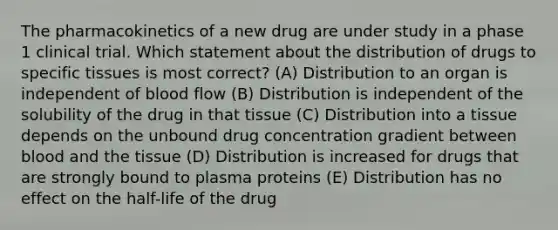 The pharmacokinetics of a new drug are under study in a phase 1 clinical trial. Which statement about the distribution of drugs to specific tissues is most correct? (A) Distribution to an organ is independent of blood flow (B) Distribution is independent of the solubility of the drug in that tissue (C) Distribution into a tissue depends on the unbound drug concentration gradient between blood and the tissue (D) Distribution is increased for drugs that are strongly bound to plasma proteins (E) Distribution has no effect on the half-life of the drug